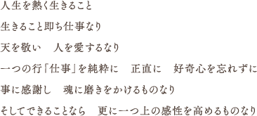 人生を熱く生きること 生きること即ち仕事なり 天を敬い　人を愛するなり 一つの行「仕事」を純粋に　正直に　好奇心を忘れずに 事に感謝し　魂に磨きをかけるものなり そしてできることなら　更に一つ上の感性を高めるものなり