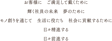 お客様に　ご満足して戴くために,輝く社員の未来　夢のために,モノ創りを通じて 生活に役たち 社会に貢献するために,日々精進する 日々前進する