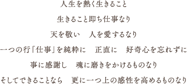 人生を熱く生きること,生きること即ち仕事なり,天を敬い　人を愛するなり,一つの行「仕事」を純粋に　正直に　好奇心を忘れずに,事に感謝し　魂に磨きをかけるものなり,そしてできることなら　更に一つ上の感性を高めるものなり